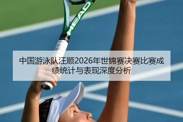 中国游泳队汪顺2026年世锦赛决赛比赛成绩统计与表现深度分析