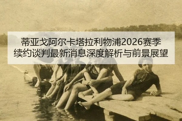 蒂亚戈阿尔卡塔拉利物浦2026赛季续约谈判最新消息深度解析与前景展望